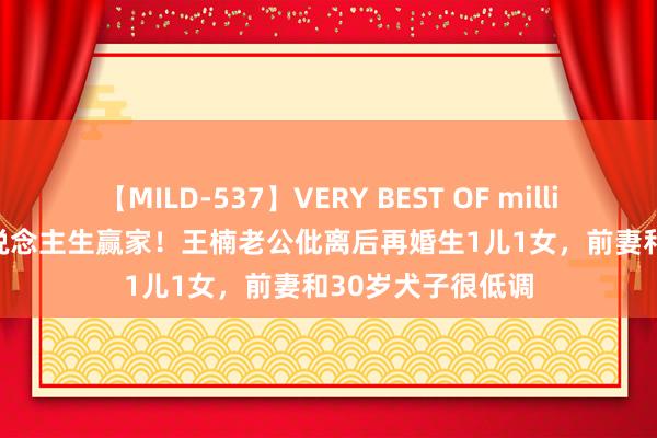 【MILD-537】VERY BEST OF million 13 4時間 东说念主生赢家！王楠老公仳离后再婚生1儿1女，前妻和30岁犬子很低调