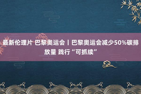 最新伦理片 巴黎奥运会丨巴黎奥运会减少50%碳排放量 践行“可抓续”