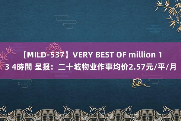 【MILD-537】VERY BEST OF million 13 4時間 呈报：二十城物业作事均价2.57元/平/月