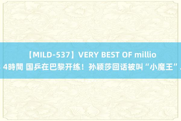 【MILD-537】VERY BEST OF million 13 4時間 国乒在巴黎开练！孙颖莎回话被叫“小魔王”……