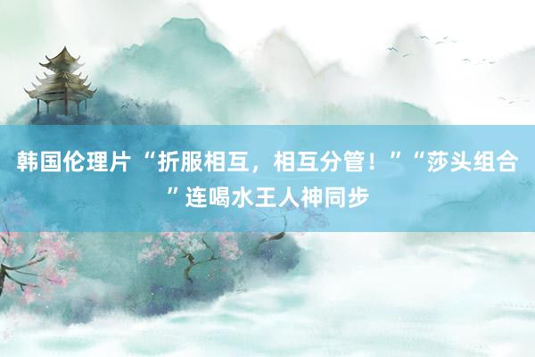 韩国伦理片 “折服相互，相互分管！”“莎头组合”连喝水王人神同步