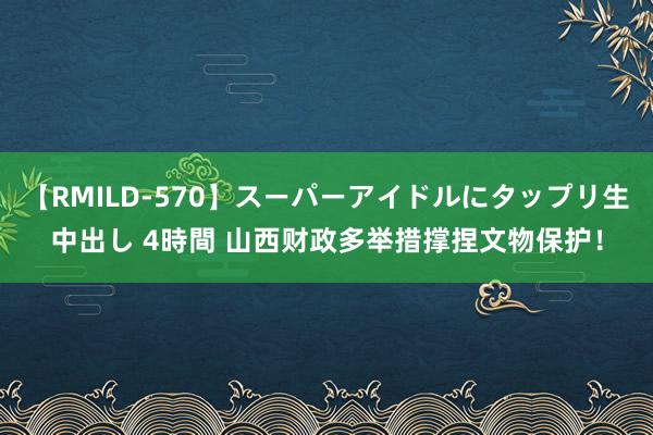 【RMILD-570】スーパーアイドルにタップリ生中出し 4時間 山西财政多举措撑捏文物保护！