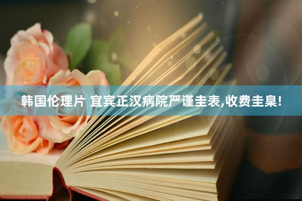 韩国伦理片 宜宾正汉病院严谨圭表,收费圭臬!