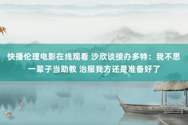 快播伦理电影在线观看 沙欣谈接办多特：我不思一辈子当助教 治服我方还是准备好了