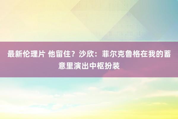 最新伦理片 他留住？沙欣：菲尔克鲁格在我的蓄意里演出中枢扮装