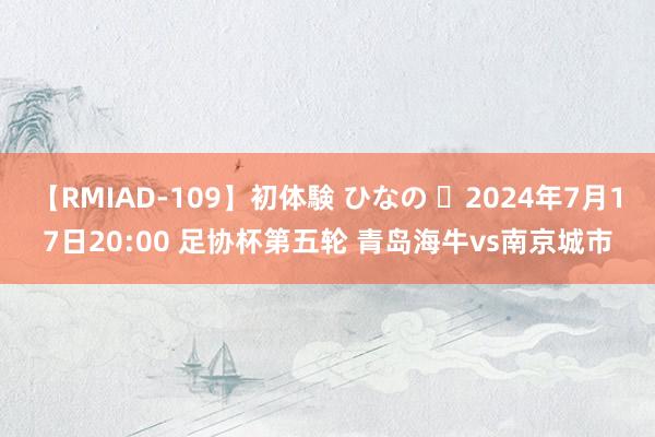 【RMIAD-109】初体験 ひなの ⏰2024年7月17日20:00 足协杯第五轮 青岛海牛vs南京城市