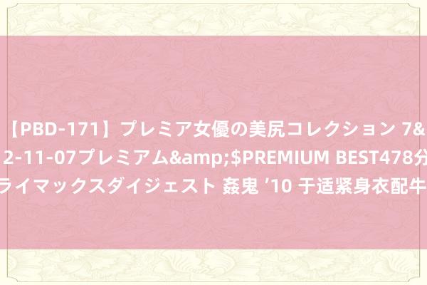 【PBD-171】プレミア女優の美尻コレクション 7</a>2012-11-07プレミアム&$PREMIUM BEST478分钟【ADVSR-021】クライマックスダイジェスト 姦鬼 ’10 于适紧身衣配牛仔裤走机场，呼之欲出的好体魄！肌肉等于拿来秀的