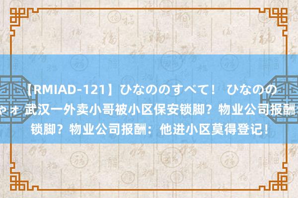 【RMIAD-121】ひなののすべて！ ひなののHをいっぱい見せちゃォ 武汉一外卖小哥被小区保安锁脚？物业公司报酬：他进小区莫得登记！