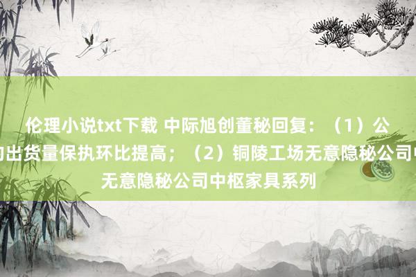伦理小说txt下载 中际旭创董秘回复：（1）公司国外工场的出货量保执环比提高；（2）铜陵工场无意隐秘公司中枢家具系列