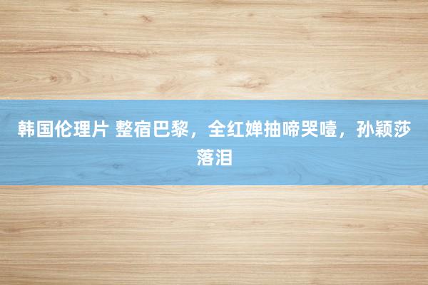 韩国伦理片 整宿巴黎，全红婵抽啼哭噎，孙颖莎落泪