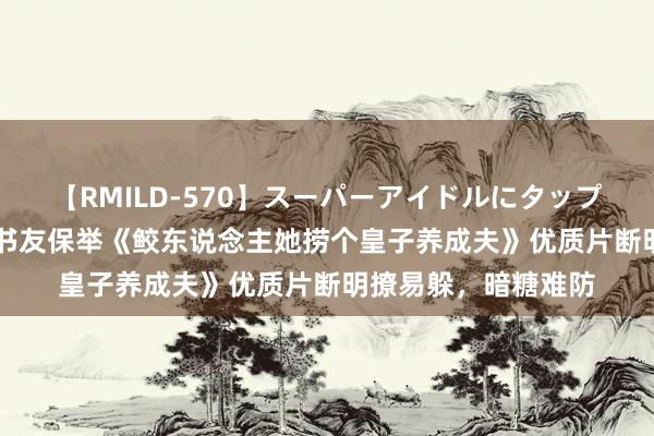【RMILD-570】スーパーアイドルにタップリ生中出し 4時間 书友保举《鲛东说念主她捞个皇子养成夫》优质片断明撩易躲，暗糖难防
