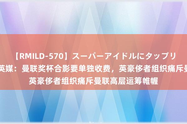 【RMILD-570】スーパーアイドルにタップリ生中出し 4時間 英媒：曼联奖杯合影要单独收费，英豪侈者组织痛斥曼联高层运筹帷幄
