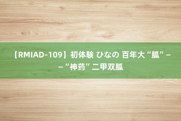 【RMIAD-109】初体験 ひなの 百年大“胍”——“神药”二甲双胍