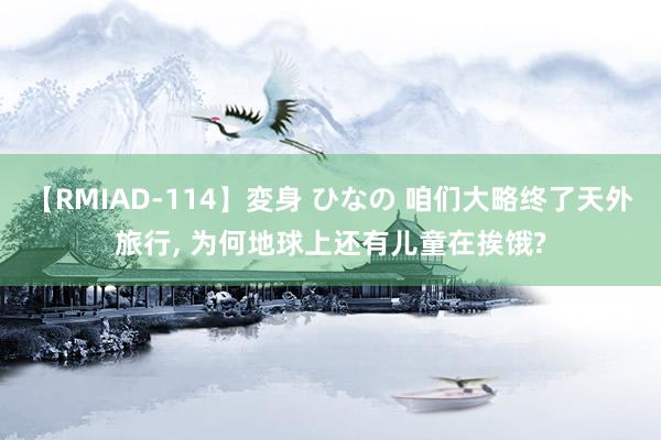 【RMIAD-114】変身 ひなの 咱们大略终了天外旅行, 为何地球上还有儿童在挨饿?