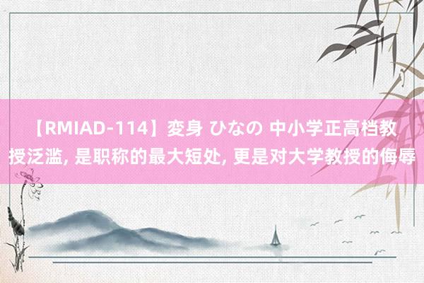 【RMIAD-114】変身 ひなの 中小学正高档教授泛滥, 是职称的最大短处, 更是对大学教授的侮辱
