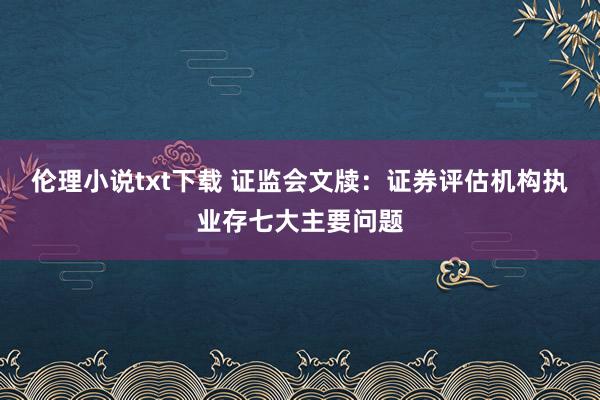 伦理小说txt下载 证监会文牍：证券评估机构执业存七大主要问题