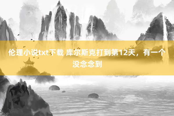 伦理小说txt下载 库尔斯克打到第12天，有一个没念念到
