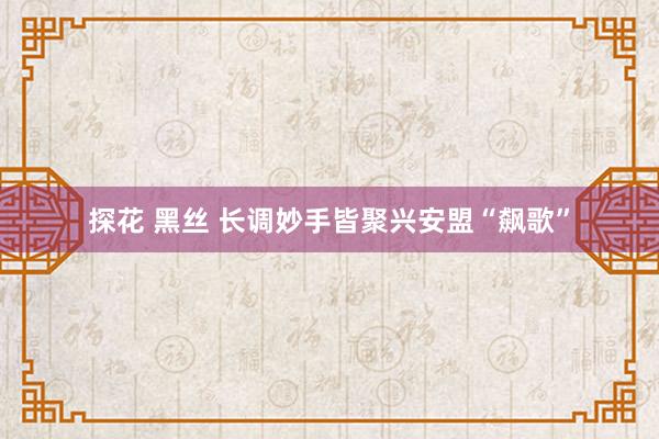 探花 黑丝 长调妙手皆聚兴安盟“飙歌”