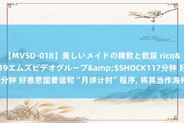 【MVSD-018】美しいメイドの精飲と飲尿 rico</a>2007-02-19エムズビデオグループ&$SHOCK117分钟 好意思国要谐和“月球计时”程序， 将其当作海外程序， 但中俄不会开心