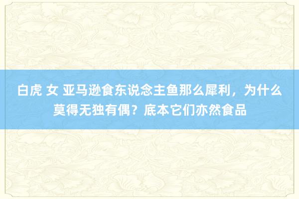 白虎 女 亚马逊食东说念主鱼那么犀利，为什么莫得无独有偶？底本它们亦然食品