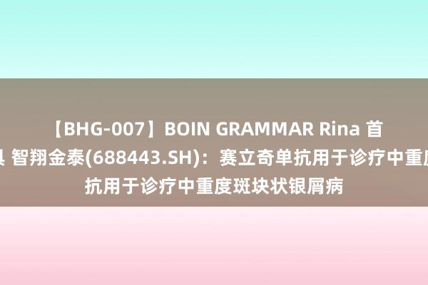 【BHG-007】BOIN GRAMMAR Rina 首款获批上市家具 智翔金泰(688443.SH):赛立奇单抗用于诊疗中重度斑块状银屑病