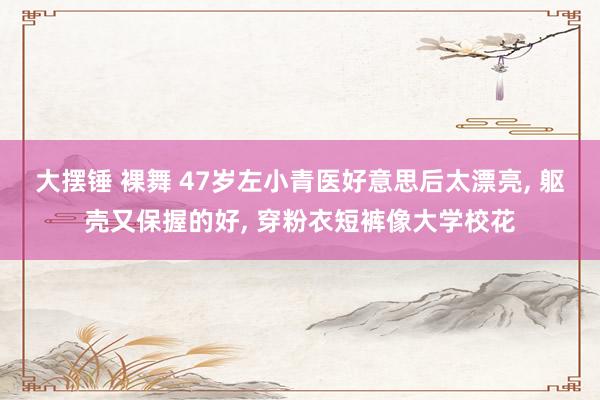 大摆锤 裸舞 47岁左小青医好意思后太漂亮, 躯壳又保握的好, 穿粉衣短裤像大学校花