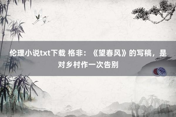 伦理小说txt下载 格非：《望春风》的写稿，是对乡村作一次告别