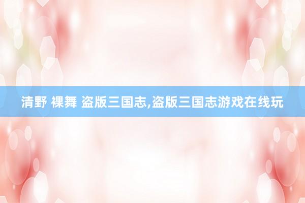 清野 裸舞 盗版三国志，盗版三国志游戏在线玩
