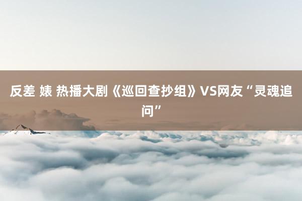 反差 婊 热播大剧《巡回查抄组》VS网友“灵魂追问”
