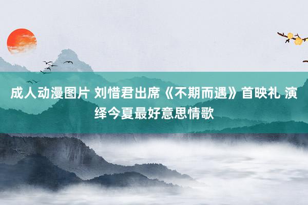 成人动漫图片 刘惜君出席《不期而遇》首映礼 演绎今夏最好意思情歌