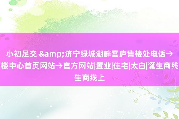 小初足交 &济宁绿城湖畔雲庐售楼处电话→售楼中心首页网站→官方网站|置业|住宅|太白|诞生商线上