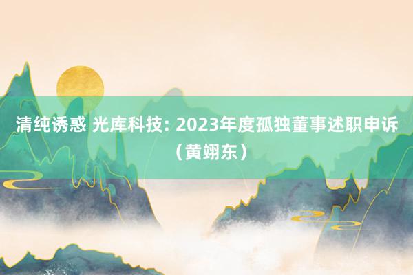 清纯诱惑 光库科技: 2023年度孤独董事述职申诉(黄翊东)