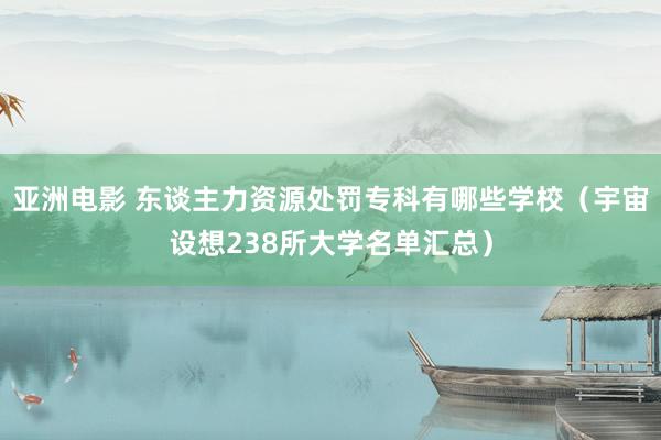 亚洲电影 东谈主力资源处罚专科有哪些学校（宇宙设想238所大学名单汇总）