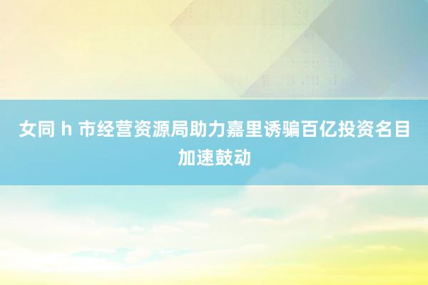 女同 h 市经营资源局助力嘉里诱骗百亿投资名目加速鼓动