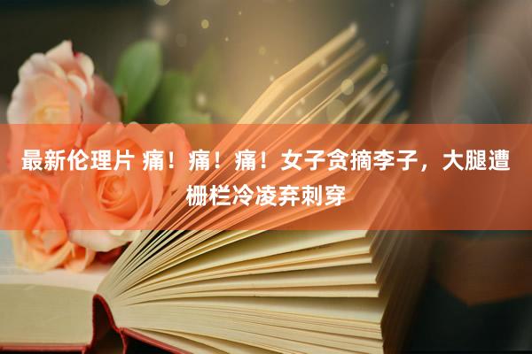最新伦理片 痛！痛！痛！女子贪摘李子，大腿遭栅栏冷凌弃刺穿
