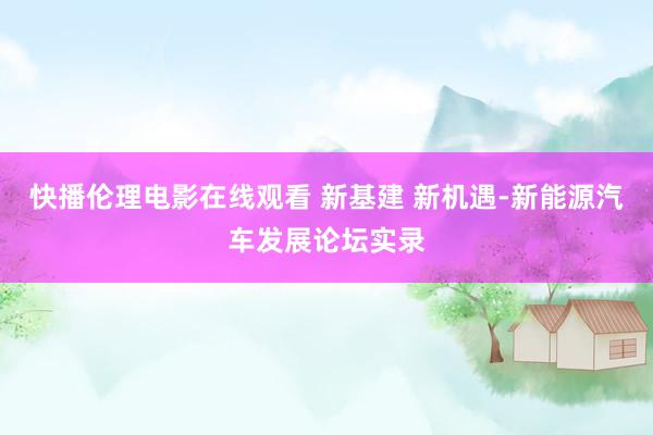 快播伦理电影在线观看 新基建 新机遇-新能源汽车发展论坛实录