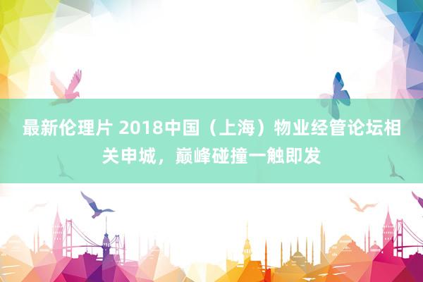 最新伦理片 2018中国（上海）物业经管论坛相关申城，巅峰碰撞一触即发