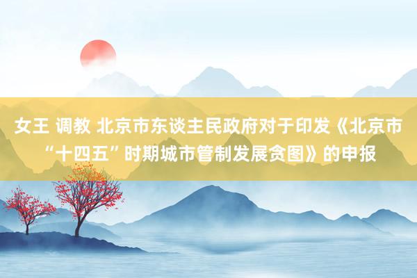 女王 调教 北京市东谈主民政府对于印发《北京市“十四五”时期城市管制发展贪图》的申报