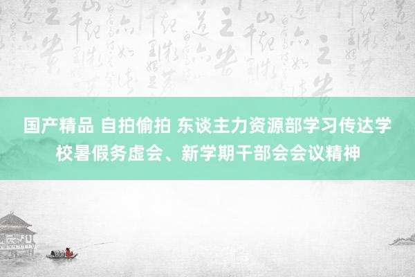 国产精品 自拍偷拍 东谈主力资源部学习传达学校暑假务虚会、新学期干部会会议精神