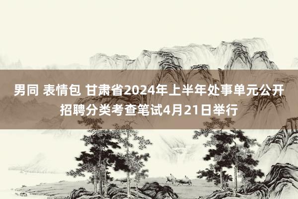 男同 表情包 甘肃省2024年上半年处事单元公开招聘分类考查笔试4月21日举行