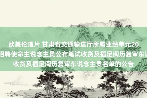 欧美伦理片 甘肃省交通输送厅所属业绩单元2021年度下半年公开招聘使命主说念主员公布笔试收货及插足阅历复审东说念主员名单的公告