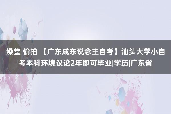 澡堂 偷拍 【广东成东说念主自考】汕头大学小自考本科环境议论2年即可毕业|学历|广东省