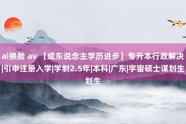 ai换脸 av 【成东说念主学历进步】专升本行政解决|引申注册入学|学制2.5年|本科|广东|宇宙硕士谋划生
