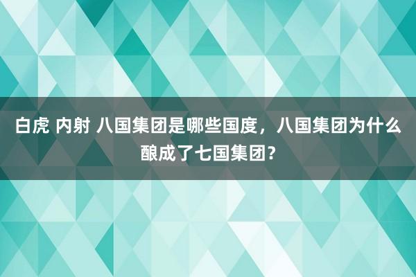 白虎 内射 八国集团是哪些国度，八国集团为什么酿成了七国集团？