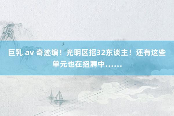 巨乳 av 奇迹编！光明区招32东谈主！还有这些单元也在招聘中……
