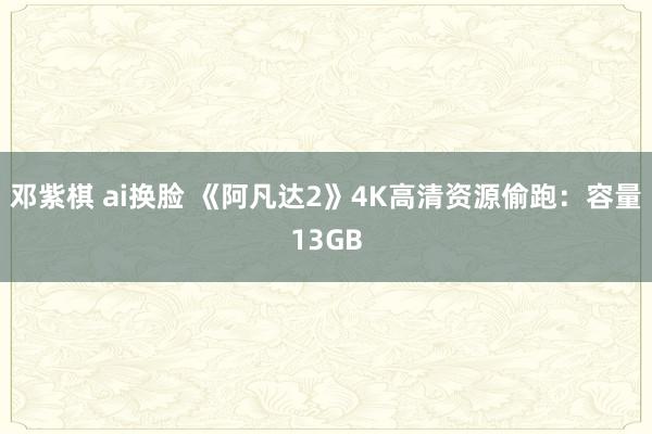 邓紫棋 ai换脸 《阿凡达2》4K高清资源偷跑：容量13GB