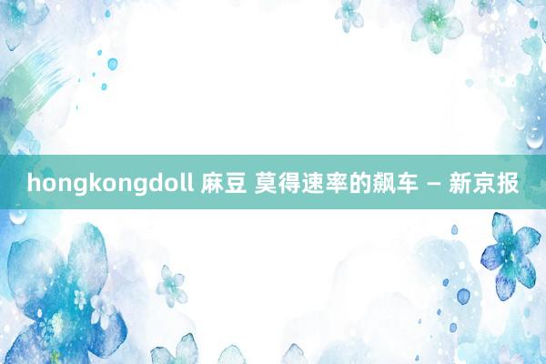 hongkongdoll 麻豆 莫得速率的飙车 — 新京报