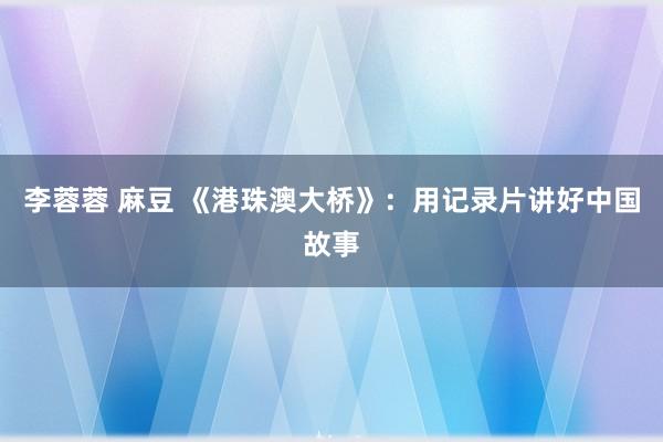 李蓉蓉 麻豆 《港珠澳大桥》：用记录片讲好中国故事