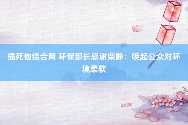 插死他综合网 环保部长感谢柴静：唤起公众对环境柔软