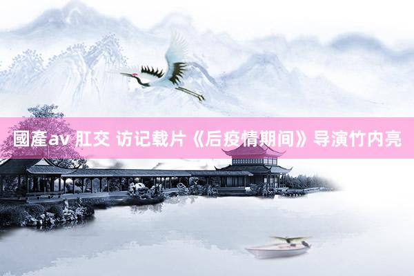 國產av 肛交 访记载片《后疫情期间》导演竹内亮